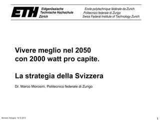 Vivere meglio nel 2050
               con 2000 watt pro capite.

               La strategia della Svizzera
               Dr. Marco Morosini, Politecnico federale di Zurigo




Morosini, Bologna, 19.10.2012
                                                                    1
 