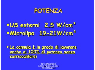POTENZA

• US esterni 2,5 W/cm²
• Microlipo 19-21W/cm²
• La cannula è in grado di lavorare
 anche al 100% di potenza senza
 surriscaldarsi
                  14° CONGRESSO
               INTERNAZIONALE SIES
                   BOLOGNA 2011
 