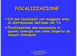 FOCALIZZAZIONE

• US non focalizzati con maggiore area
  di distribuzione dell’onda nel TA
• Focalizzazione non necessaria in
  quanto l’energia non viene dispersa da
  tessuti interposti



                  14° CONGRESSO
               INTERNAZIONALE SIES
                   BOLOGNA 2011
 