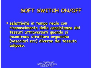 SOFT SWITCH ON/OFF

• selettività in tempo reale con
 riconoscimento della consistenza dei
 tessuti attraversati quando si
 incontrano strutture organiche
 (vascolari ecc) diverse dal tessuto
 adiposo.


                   14° CONGRESSO
                INTERNAZIONALE SIES
                    BOLOGNA 2011
 