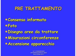 PRE TRATTAMENTO

• Consenso informato
• Foto
• Disegno aree da trattare
• Misurazioni circonferenze
• Accensione apparecchio
               14° CONGRESSO
            INTERNAZIONALE SIES
                BOLOGNA 2011
 