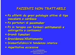 PAZIENTI NON TRATTABILI

• Pz affetti da gravi patologie attive di tipo
  vascolare o cardiaco
• Pz portatori di pacemaker
• Pz in terapia con farmaci antitumorali e
  antirigetto o cortisonici
• Grandi fumatori
• Gravidanza/Allattamento
• Dismorfofobici/A tendenza isterica
• Aspettative eccessive
                     14° CONGRESSO
                  INTERNAZIONALE SIES
                      BOLOGNA 2011
 