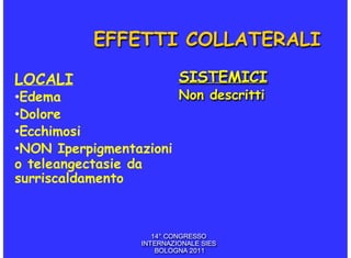EFFETTI COLLATERALI

LOCALI                     SISTEMICI
•Edema                 Non descritti
•Dolore
•Ecchimosi
•NON Iperpigmentazioni
o teleangectasie da
surriscaldamento



                     14° CONGRESSO
                  INTERNAZIONALE SIES
                      BOLOGNA 2011
 