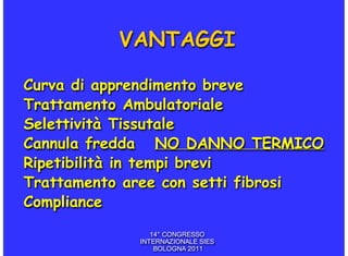 VANTAGGI

Curva di apprendimento breve
Trattamento Ambulatoriale
Selettività Tissutale
Cannula fredda NO DANNO TERMICO
Ripetibilità in tempi brevi
Trattamento aree con setti fibrosi
Compliance
                14° CONGRESSO
             INTERNAZIONALE SIES
                 BOLOGNA 2011
 