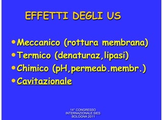 EFFETTI DEGLI US

• Meccanico (rottura membrana)
• Termico (denaturaz,lipasi)
• Chimico (pH,permeab.membr.)
• Cavitazionale

              14° CONGRESSO
           INTERNAZIONALE SIES
               BOLOGNA 2011
 
