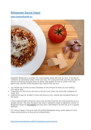 http://www.tastesofhealth.eu/2015/11/bolognese-sauce-ragu.html
Bolognese Sauce [ragu]
www.tastesofhealth.eu
Spaghetti Bolognese is probably the most popular pasta dish and, as such, it has lots of
variations as everybody cooks it their own way. For a long time that was the case also for
me but everything changed when an Italian lady taught me how to make it the real,
Italian way. And the most important tips I learnt from her are:
1. you should use 3 times as many tomatoes as the amount of meat you are cooking
your sauce with,
2. 3 quarters of a litre of dry red wine is not too much when you have half a kilogram of
meat, and
3. cooking the ragu for at least 3 hours will ensure a rich, intense and wonderful flavor of
the sauce.
I have used the below recipe for years now and don’t look for any improvements as it is
already perfect. The only exception was when I wanted to make a vegetarian version of
Bolognese recipe for the lasagna but even then I still based it on this one so it is equally
delicious.
P.S. Since it takes 3 hours to cook this perfect Bolognese sauce, make loads of it and
freeze some portions so they can be enjoyed later.
 