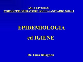 EPIDEMIOLOGIA  ed IGIENE Dr. Luca Bolognesi ASL 6 LIVORNO  CORSO PER OPERATORE SOCIO-SANITARIO 2010-11 