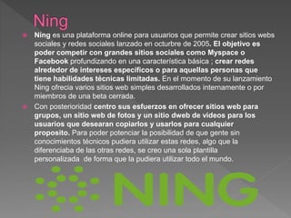  Ning es una plataforma online para usuarios que permite crear sitios webs
sociales y redes sociales lanzado en octurbre de 2005. El objetivo es
poder competir con grandes sitios sociales como Myspace o
Facebook profundizando en una característica básica ; crear redes
alrededor de intereses específicos o para aquellas personas que
tiene habilidades técnicas limitadas. En el momento de su lanzamiento
Ning ofrecia varios sitios web simples desarrollados internamente o por
miembros de una beta cerrada.
 Con posterioridad centro sus esfuerzos en ofrecer sitios web para
grupos, un sitio web de fotos y un sitio dweb de videos para los
usuarios que desearan copiarlos y usarlos para cualquier
proposito. Para poder potenciar la posibilidad de que gente sin
conocimientos técnicos pudiera utilizar estas redes, algo que la
diferenciaba de las otras redes, se creo una sola plantilla
personalizada de forma que la pudiera utilizar todo el mundo.
 