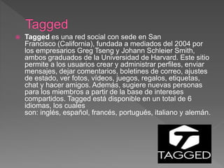  Tagged es una red social con sede en San
Francisco (California), fundada a mediados del 2004 por
los empresarios Greg Tseng y Johann Schleier Smith,
ambos graduados de la Universidad de Harvard. Este sitio
permite a los usuarios crear y administrar perfiles, enviar
mensajes, dejar comentarios, boletines de correo, ajustes
de estado, ver fotos, vídeos, juegos, regalos, etiquetas,
chat y hacer amigos. Además, sugiere nuevas personas
para los miembros a partir de la base de intereses
compartidos. Tagged está disponible en un total de 6
idiomas, los cuales
son: inglés, español, francés, portugués, italiano y alemán.
 