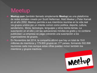  Meetup.com (también llamado simplemente Meetup) es una plataforma
de redes sociales creado por Scott Heiferman, Matt Meeker y Peter Kamali
en el año 2002. Meetup permite a sus miembros reunirse en la vida real
via grupos unidos por un interés común como política, deporte, cultura,
senderismo, ​ libros, tecnología, lenguajes​ y otros treinta temas. La
suscripción en el sitio y en las aplicaciones móviles es gratis y no contiene
publicidad. La empresa se paga cobrando una suscripción a los
organizadores de grupos.
 En Noviembre del 2014, la compañía afirmó que hay un total de 19.6
millones de miembros y 179.800 grupos en 177 países, formando 502.898
reuniones cada mes​ aunque estas cifras pueden incluir también los
miembros y grupos inactivos.
 