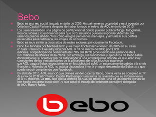  Bebo es una red social lanzada en julio de 2005. Actualmente es propiedad y está operado por
Criterion Capital Partners después de haber tomado el relevo de AOL en junio de 2010.
 Los usuarios reciben una página de perfil personal donde pueden publicar blogs, fotografías,
música, videos y cuestionarios para que otros usuarios pueden responder. Además, los
usuarios pueden añadir otros como amigos y enviarles mensajes, y actualizar sus perfiles
personales para notificar a los amigos de sí mismos.
 Bebo es muy similar a otros sitios de redes sociales, principalmente Facebook.
 Bebo fue fundada por Michael Birch y su mujer Xochi Birch enenero de 2005 en su casa
en San Francisco. Fue adquirida por AOL el 13 de marzo de 2008 por $ 850
millones, conparticipación combinada del 70% del Birch produciendo una ganancia de $
595 millones de dólares de la oferta. Sin embargo, los fundadores y ejecutivos de Bebo había
declarado que su objetivo final ha sido vender a una empresa más grande, ya que eran muy
conscientes de las inestabilidades de la plataforma del sitio. Muchos sugirieron
que AOL pagó a Bebo, especialmente en la publicidad sufrió un estancamiento debido a la crisis
financiera. Además de AOL no estaba dispuesto a invertir y seguir desarrollando Bebo para que
pueda seguir compitiendo con Facebook.
 En abril de 2010, AOL anunció que planea vender o cerrar Bebo, con la venta se completó el 17
de junio de 2010 al Criterion Capital Partners por una suma no revelada que se informamenos
de $ 10 millones. La BBC dijo que la compra de AOL de Bebo fue "una de las peores ofertas se
han hecho en la era punto com", y que costó el trabajo del entonces consejero delegado
de AOL Randy Falco.
 