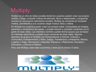  Multiply es un sitio de redes sociales donde los usuarios pueden crear sus propios
perfiles y blogs, compartir críticas de películas, libros y restaurantes, y programar
eventos en sus propios calendarios sociales. Multiply se concentra en compartir
medios, permitiendo a sus usuarios cargar música, fotos y videos.
 En Multiply los usuarios pueden crear sus propias redes, compuestas por amigos,
parientes y compañeros de trabajo, y pueden discutir y compartir contenido con la
gente de esas redes. Los miembros también pueden formar grupos que se basan
en intereses específicos y pueden incluir personas de otras redes. Algunos
ejemplos de grupos en Multiply son Computadoras e Internet, Culturas y
Comunidad, Entretenimiento y Artes; Juegos, Pasatiempos y Artesanías, Música,
Lugares y Viajes, Recreación y Deportes, Romance y Relaciones, Escuelas y
Educación, y Ciencia e Historia.
 Para usar Multiply usted debe suscribirse y tener por lo menos 13 años.
 