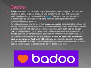  Badoo es una red social temática que tiene como principal objetivo ayudar a sus
usuarios a conocer gente gracias a una plataforma de votos entre usuarios,
funcionando de forma muy parecida a Tinder. Esta red social también utiliza
la información de ubicación, edad, sexo y gustos para lograr las mejores
coincidencias entre usuarios.
 Se trata además de una de las primeras redes sociales especializadas en ligar por
internet, en la que se van valorando fotos de los perfiles, mientras se interactúa con
la gente que más nos interesa. Desde sus inicios en 2006 esta web de origen
ruso no ha parado de crecer, alcanzando millones de usuarios activos en todo el
mundo, dándole un beneficio anual estimado de 100 millones de dólares en 2011.
 En cuanto al funcionamiento de este servicio, Badoo se encuentra disponible
para los usuarios de Android e iOS, además, se encuentra también disponible
una versión web de Badoo (accesible desde http://www.badoo.com/) en la que es
posible utilizar incluso la característica de ver gente cerca tuyo.
 