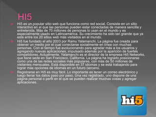  Hi5 es un popular sitio web que funciona como red social. Consiste en un sitio
interactivo en el que las personas pueden estar conectadas de manera sencilla y
entretenida. Más de 70 millones de personas lo usan en el mundo y es
especialmente usado en Latinoamérica. Su crecimiento ha sido tan grande que ya
está entre los 20 sitios web más visitados en el mundo.
 Hi5 fue fundado el año 2003 por Ramu Yalamanchi. La página fue creada para
obtener un medio por el cual conectarse socialmente en línea con muchas
personas. Con el tiempo fue evolucionando para agradar más a los usuarios y
agregando nuevas aplicaciones, impulsado además por la aparición de fuertes
competidores. Actualmente, Yalamanchi es el director de la empresa Hi5 Networks,
que tiene sede en San Francisco, California. La página ha logrado posicionarse
como una de las redes sociales más populares, con más de 50 millones de
visitantes mensuales. Está disponible en 37 idiomas y se está trabajando para
lograr más opciones de idiomas en un futuro cercano.
 Registrarse en Hi5 es muy fácil. Lo importante es tener un correo electrónico y
luego llenar los datos paso por paso. Una vez registrado, uno dispone de una
página personal o perfil en el que se pueden realizar muchas cosas y agregar
aplicaciones.
 