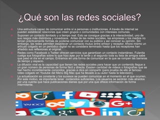  Una estructura capaz de comunicar entre sí a personas o instituciones. A través de internet se
pueden establecer relaciones que creen grupos o comunidades con intereses comunes.
 Suponen un contacto ilimitado y a tiempo real. Esto se consigue gracias a la interactividad, uno de
sus rasgos más distintivos y novedosos. Antes de las redes sociales, las empresas y los medios no
tenían prácticamente formas de poderse comunicar con su público y así conocer su opinión. Sin
embargo, las redes permiten establecer un contacto mutuo entre emisor y receptor. Ahora mismo un
artículo colgado en un periódico digital no se considera terminado hasta que los receptores han
añadido sus reflexiones al original.
 Redes como Facebook o Twitter ofrecen servicios que garantizan un contacto instantáneo. Fulanita
cuelga sus fotografías sobre lo que hizo ayer por la tarde y al segundo toda su lista de amigos sabe
que pasó el día en el campo. Entramos en una forma de comunicar en la que se rompen las barreras
de tiempo y espacio.
 La difusión viral es la capacidad que tienen las redes sociales para hacer que un contenido llegue a
un gran número de personas de forma fácil y directa. Existen cantidad de videos o fotografías que se
han hecho increíblemente conocidos gracias a clics en compartir (para prueba de ello el famoso
video colgado en Youtube del Menú Big Mac que ha llevado a su autor hasta la televisión).
 La actualización es constante y los sucesos se pueden comunicar en el momento en el que ocurren.
Por este motivo, es importante tener contenidos suficientes. Los usuarios se sentirán más atraídos
por una cuenta que hace publicaciones diarias que por una que ofrece información de forma
intermitente.
 