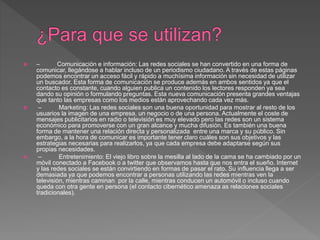  – Comunicación e información: Las redes sociales se han convertido en una forma de
comunicar, llegándose a hablar incluso de un periodismo ciudadano. A través de estas páginas
podemos encontrar un acceso fácil y rápido a muchísima información sin necesidad de utilizar
un buscador. Esta forma de comunicación se produce además en ambos sentidos ya que el
contacto es constante, cuando alguien publica un contenido los lectores responden ya sea
dando su opinión o formulando preguntas. Esta nueva comunicación presenta grandes ventajas
que tanto las empresas como los medios están aprovechando cada vez más.
 – Marketing: Las redes sociales son una buena oportunidad para mostrar al resto de los
usuarios la imagen de una empresa, un negocio o de una persona. Actualmente el coste de
mensajes publicitarios en radio o televisión es muy elevado pero las redes son un sistema
económico para promoverse con un gran alcance y mucha difusión. Es también una buena
forma de mantener una relación directa y personalizada entre una marca y su público. Sin
embargo, a la hora de comunicar es importante tener claro cuáles son sus objetivos y las
estrategias necesarias para realizarlos, ya que cada empresa debe adaptarse según sus
propias necesidades.
 – Entretenimiento: El viejo libro sobre la mesilla al lado de la cama se ha cambiado por un
móvil conectado a Facebook o a twitter que observamos hasta que nos entra el sueño. Internet
y las redes sociales se están convirtiendo en formas de pasar el rato. Su influencia llega a ser
demasiada ya que podemos encontrar a personas utilizando las redes mientras ven la
televisión, mientras caminan por la calle, mientras conducen un automóvil o incluso cuando
queda con otra gente en persona (el contacto cibernético amenaza as relaciones sociales
tradicionales).
 