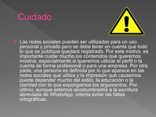  Las redes sociales pueden ser utilizadas para un uso
personal y privado pero se debe tener en cuenta que todo
lo que se publique quedará registrado. Por este motivo, es
importante cuidar mucho los contenidos que queremos
mostrar, especialmente si queremos utilizar el perfil o la
cuenta de forma profesional o para una empresa. Por otra
parte, una persona es definida por lo que aparece en las
redes sociales que utiliza y la impresión que causemos
puede depender mucho del estilo, la educación o la
claridad con la que expongamos los argumentos. Por
último, aunque estemos acostumbrados a la escritura
abreviada de WhatsApp, intenta evitar las faltas
ortográficas.
 