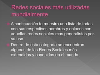  A continuación te muestro una lista de todas
con sus respectivos nombres y enlaces con
aquellas redes sociales más generalistas por
su uso.
 Dentro de esta categoría se encuentran
algunas de las Redes Sociales más
extendidas y conocidas en el mundo.
 