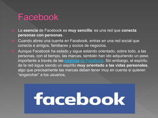  La esencia de Facebook es muy sencilla: es una red que conecta
personas con personas.
 Cuando abres una cuenta en Facebook, entras en una red social que
conecta a amigos, familiares y socios de negocios.
 Aunque Facebook ha estado y sigue estando orientado, sobre todo, a las
personas, con el tiempo, las marcas, también han ido adquiriendo un peso
importante a través de las páginas de Facebook. Sin embargo, el espíritu
de la red sigue siendo un espíritu muy orientado a las vidas personales,
algo que precisamente las marcas deben tener muy en cuenta si quieren
“enganchar” a los usuarios.
 