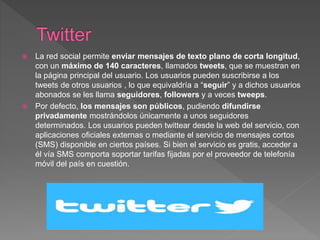  La red social permite enviar mensajes de texto plano de corta longitud,
con un máximo de 140 caracteres, llamados tweets, que se muestran en
la página principal del usuario. Los usuarios pueden suscribirse a los
tweets de otros usuarios , lo que equivaldría a “seguir” y a dichos usuarios
abonados se les llama seguidores, followers y a veces tweeps.
 Por defecto, los mensajes son públicos, pudiendo difundirse
privadamente mostrándolos únicamente a unos seguidores
determinados. Los usuarios pueden twittear desde la web del servicio, con
aplicaciones oficiales externas o mediante el servicio de mensajes cortos
(SMS) disponible en ciertos países. Si bien el servicio es gratis, acceder a
él vía SMS comporta soportar tarifas fijadas por el proveedor de telefonía
móvil del país en cuestión.
 