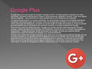  Google plus es la red social de Google. Creada en 2011, en ella puedes contactar con otras
personas, compartir publicaciones, seguir a otras personas, páginas o grupos, crear una página
para tu negocio… Muy parecido a lo que puedes hacer con Facebook, por ejemplo.
 Lo cierto es que si eres un usuario particular, no encontrarás ninguna funcionalidad realmente
novedosa. De hecho, parte del “escaso” éxito de Google plus se debe a que muchos la ven
como una copia de Facebook y la gente no quiere estar en redes así porque sí. A eso se añade
la preocupación por la privacidad que siempre inquieta a muchos usuarios de Google.
 Para los que usan las redes sociales, Google plus puede resultar más interesante. Primero
porque, a pesar de estar aún muy lejos de Facebook, cuenta ya con un número respetable de
seguidores. Y segundo porque, al ser propiedad de Google, se dice que quienes tienen
presencia en esta red reciben un impulso a su posicionamiento.
 Habrás oído hablar del Google Autorship, que relaciona una web con el perfil de Google plus de
su autor. Aunque ya no aparece el rich snippet de autor en los SERPs (la muerte del Google
Authiorship fue uno de los sucesos más sonados del año pasado), lo cierto es que el Author
Rank es uno de los factores que se siguen teniendo en cuenta para el posicionamiento. Por
tanto tener un perfil de Google plus activo y relacionarlo con tu web puede ser positivo.
 