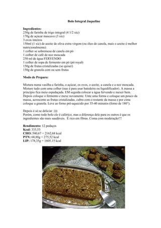 Bolo Integral Jaqueline
Ingredientes:
250g de farinha de trigo integral (4 1/2 xíc)
170g de açúcar mascavo (3 xíc)
3 ovos inteiros
150ml (1 xíc) de azeite de oliva extra virgem (ou óleo de canola, mais o azeite é melhor
nutricionalmente)
1 colher se sobremesa de canela em pó
1 colher de café de noz moscada
250 ml de água FERVENDO
1 colher de sopa de fermento em pó (pó royal)
150g de frutas cristalizadas (se quiser)
150g de granola com ou sem frutas
Modo de Preparo:
Mistura numa vasilha a farinha, o açúcar, os ovos, o azeite, a canela e a noz moscada.
Misture tudo com uma colher (nao é para usar batedeira ou liquidificador). A massa a
princípio fica meio espedaçada. EM seguida colocar a água fervendo e mexer bem.
Depois coloque o fermento e mexe novamente. Unte uma forma e coloque um pouco da
massa, acrescente as frutas cristalizadas, cubra com o restante da massa e por cima
coloque a granola. Leve ao forno pré-aquecido por 35-40 minutos (forno de 180°).
Depois é só se deliciar :)))
Porém, como todo bolo ele é calórico, mas a diferença dele para os outros é que os
ingredientes são mais saudáveis. É rico em fibras. Coma com moderação!!!
Rendimento: 12 pedaços
Kcal: 333,53
CHO: 540,67 = 2162,68 kcal
PTN: 68,88g = 275,52 kcal
LIP: 178,35g = 1605,15 kcal