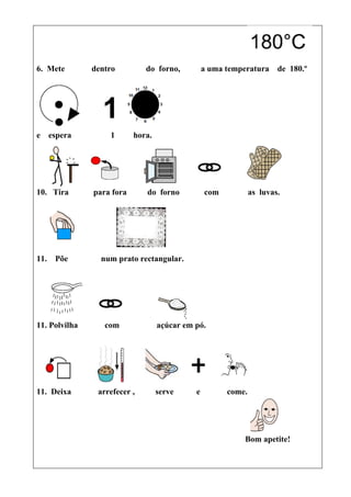 6. Mete        dentro         do forno,          a uma temperatura     de 180.º




e espera           1       hora.




10. Tira       para fora      do forno           com           as luvas.




11.   Põe        num prato rectangular.




11. Polvilha      com              açúcar em pó.




11. Deixa       arrefecer ,        serve     e         come.




                                                            Bom apetite!
 