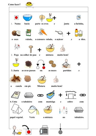 Como fazer?




  1.   Numa       bacia       parte os ovos         e           junta       a farinha,




   o coco          ralado,    a cenoura ralada,     o açúcar            e       o óleo.




  2. Pega na colher de pau       e        mistura        muito bem!




  3. Junta    as uvas passas      ou          as nozes         partidas         e




  a    canela     em pó.        Mistura         muito bem!




 4. Unta      o tabuleiro        com      manteiga         e        cobre           com




 papel vegetal.       Verte            a mistura               no           tabuleiro.
 