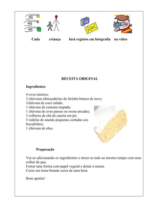 Cada        criança      fará registos em fotografia   ou vídeo




                         RECEITA ORIGINAL

Ingredientes

4 ovos inteiros;
2 chávenas almoçadeiras de farinha branca de neve;
1chávena de coco ralado,
1 chávena de cenoura raspada;
1 chávena de uvas passas ou nozes picadas;
3 colheres de chá de canela em pó;
5 rodelas de ananás pequenas cortadas aos
bocadinhos;
1 chávena de óleo.




      Preparação

Vai-se adicionando os ingredientes e mexe-se tudo ao mesmo tempo com uma
colher de pau.
Forrar uma forma com papel vegetal e deitar a massa.
Cozer em lume brando cerca de uma hora.

Bom apetite!
 