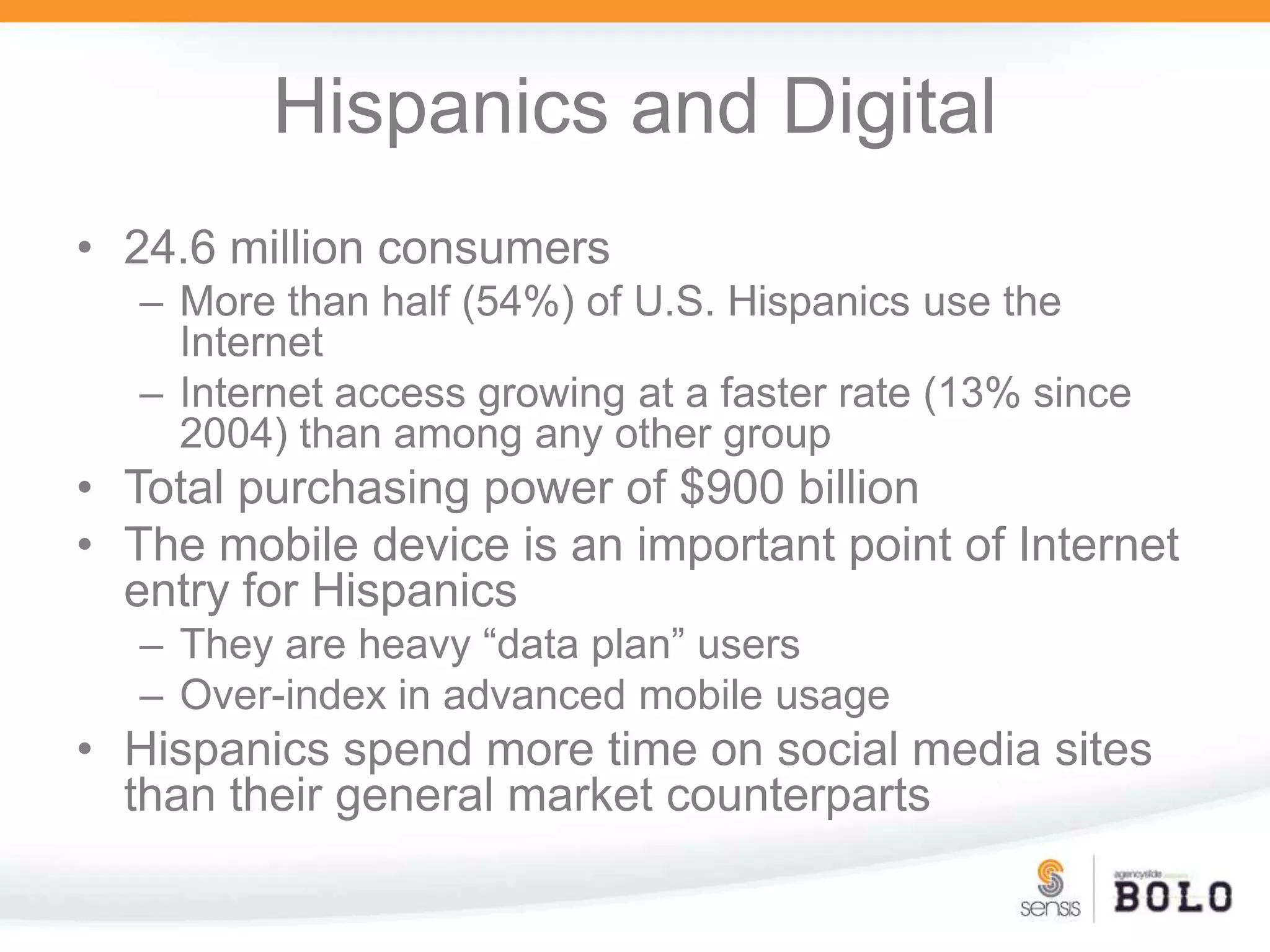 Hispanics and Digital24.6 million consumers More than half (54%) of U.S. Hispanics use the InternetInternet access growing at a faster rate (13% since 2004) than among any other groupTotal purchasing power of $900 billionThe mobile device is an important point of Internet entry for HispanicsThey are heavy “data plan” users Over-index in advanced mobile usageHispanics spend more time on social media sites than their general market counterparts