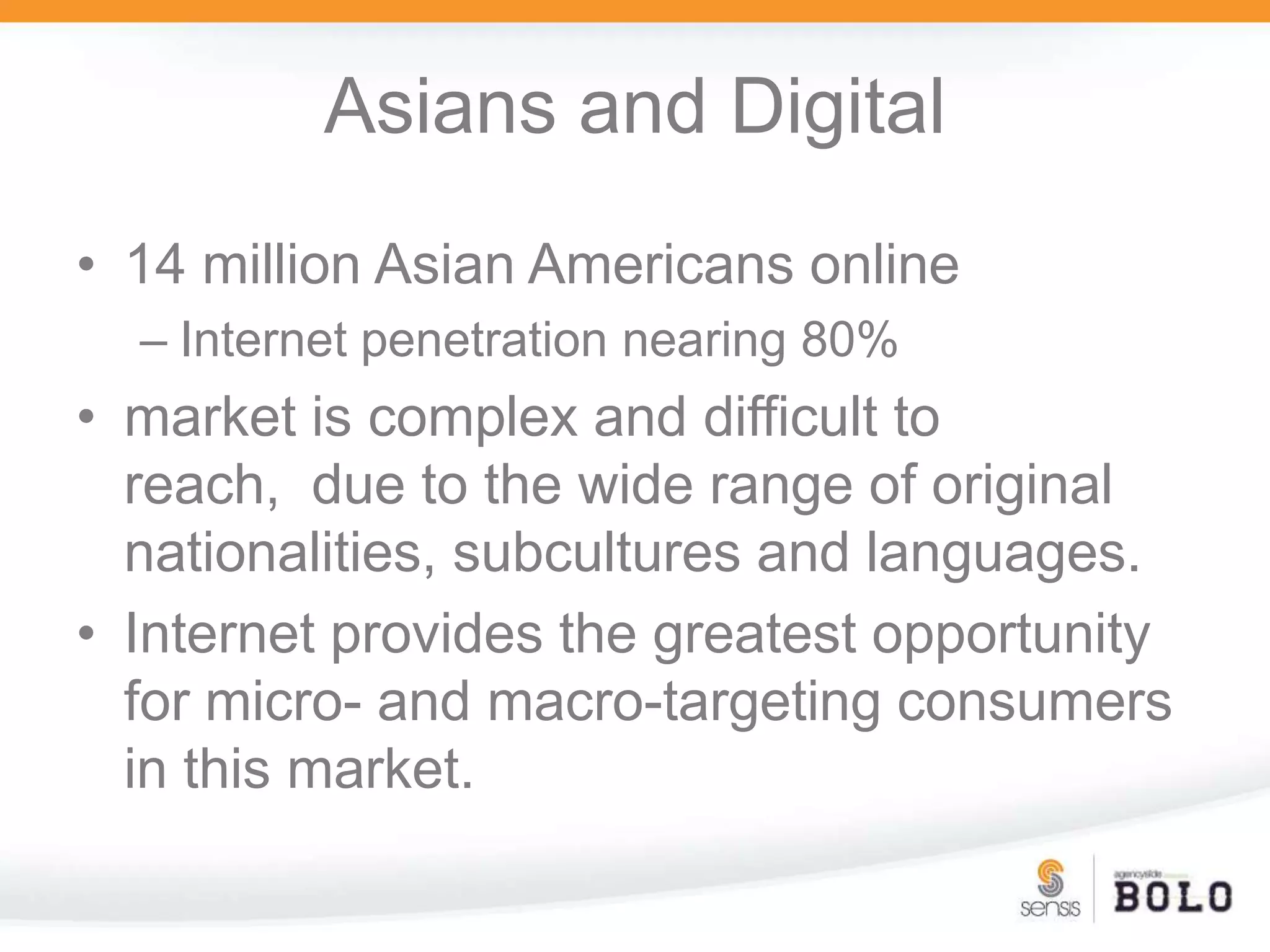 Asians and Digital14 million Asian Americans onlineInternet penetration nearing 80%market is complex and difficult to reach,  due to the wide range of original nationalities, subcultures and languages. Internet provides the greatest opportunity for micro- and macro-targeting consumers in this market.