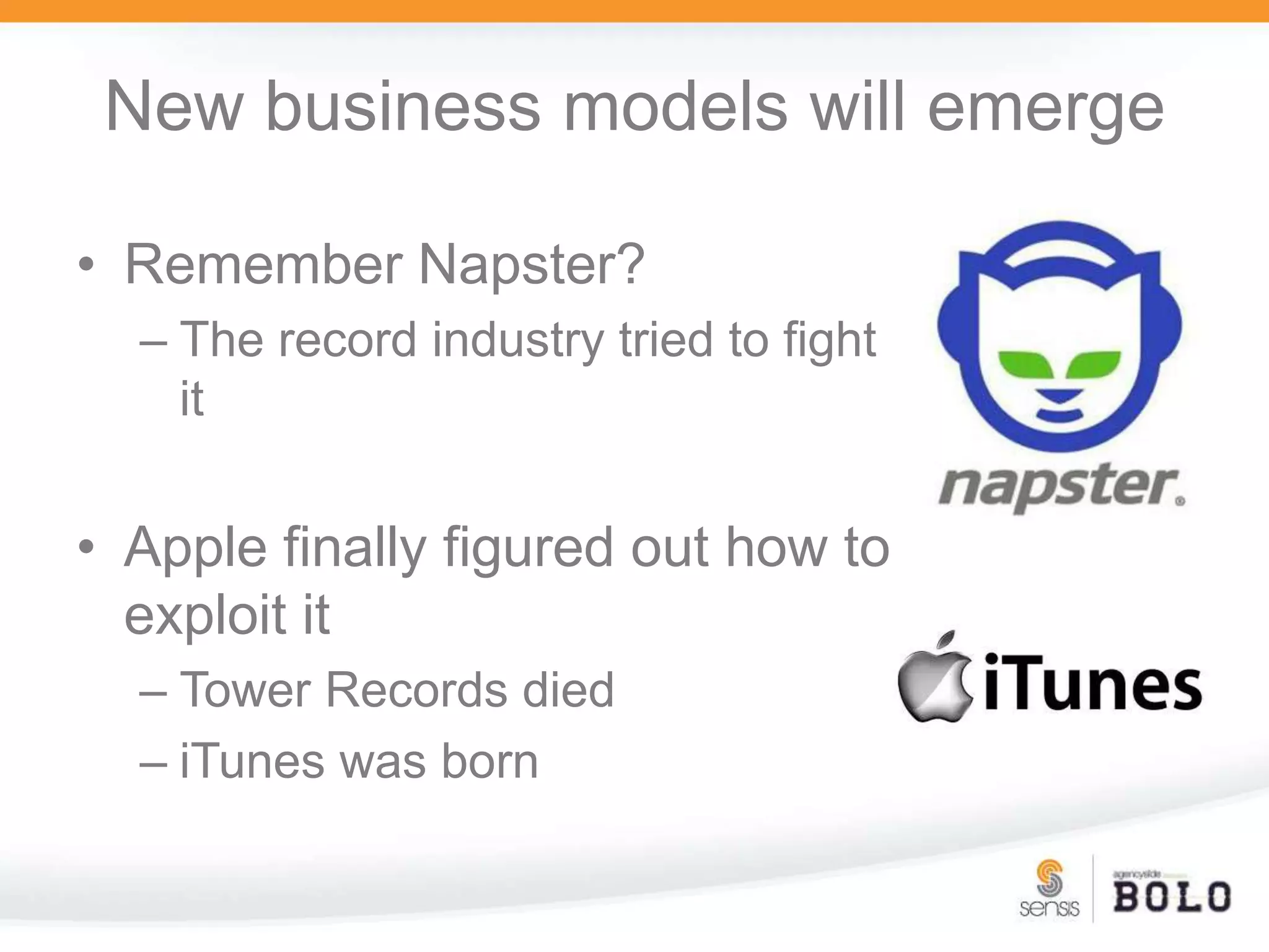 New business models will emergeRemember Napster?The record industry tried to fight itApple finally figured out how to exploit itTower Records died iTunes was born
