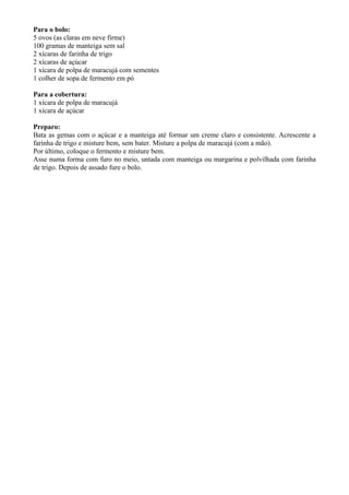 Para o bolo:
5 ovos (as claras em neve firme)
100 gramas de manteiga sem sal
2 xícaras de farinha de trigo
2 xícaras de açúcar
1 xícara de polpa de maracujá com sementes
1 colher de sopa de fermento em pó

Para a cobertura:
1 xícara de polpa de maracujá
1 xícara de açúcar

Preparo:
Bata as gemas com o açúcar e a manteiga até formar um creme claro e consistente. Acrescente a
farinha de trigo e misture bem, sem bater. Misture a polpa de maracujá (com a mão).
Por último, coloque o fermento e misture bem.
Asse numa forma com furo no meio, untada com manteiga ou margarina e polvilhada com farinha
de trigo. Depois de assado fure o bolo.
 