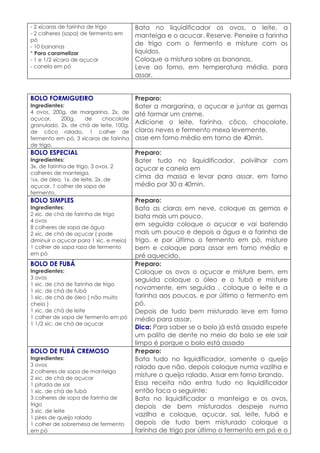 - 2 xícaras de farinha de trigo         Bata no liquidificador os ovos, o leite, a
- 2 colheres (sopa) de fermento em      manteiga e o acucar. Reserve. Peneire a farinha
pó
- 10 bananas
                                        de trigo com o fermento e misture com os
* Para caramelizar                      liquidos.
- 1 e 1/2 xícara de açucar              Coloque a mistura sobre as bananas.
- canela em pó                          Leve ao forno, em temperatura média, para
                                        assar.


BOLO FORMIGUEIRO                        Preparo:
Ingredientes:                           Bater a margarina, o açucar e juntar as gemas
4 ovos, 200g. de margarina, 2x. de      até formar um creme.
açucar,    200g.    de    chocolate
granulado, 2x. de chá de leite, 100g.
                                        Adicione o leite, farinha, côco, chocolate,
de côco ralado, 1 colher de             claras neves e fermento mexa levemente,
fermento em pó, 3 xícaras de farinha    asse em forno médio em torno de 40min.
de trigo.
BOLO ESPECIAL                           Preparo:
Ingredientes:                           Bater tudo no liquidificador, polvilhar com
3x. de farinha de trigo, 3 ovos, 2      açucar e canela em
colheres de manteiga,
½x. de óleo, 1x. de leite, 2x. de
                                        cima da massa e levar para assar, em forno
açucar, 1 colher de sopa de             médio por 30 a 40min.
fermento.
BOLO SIMPLES                            Preparo:
Ingredientes:                           Bata as claras em neve, coloque as gemas e
2 xic. de chá de farinha de trigo       bata mais um pouco.
4 ovos
8 colheres de sopa de água
                                        em seguida coloque o açucar e vai batendo
2 xic. de chá de açucar ( pode          mais um pouco e depois a água e a farinha de
diminuir o açucar para 1 xic. e meia)   trigo. e por último o fermento em pó, misture
1 colher de sopa rasa de fermento       bem e coloque para assar em forno médio e
em pó                                   pré aquecido.
BOLO DE FUBÁ                            Preparo:
Ingredientes:                           Coloque os ovos o açucar e misture bem, em
3 ovos                                  seguida coloque o óleo e o fubá e misture
1 xic. de chá de farinha de trigo
1 xic. de chá de fubá
                                        novamente, em seguida , coloque o leite e a
1 xic. de chá de óleo ( não muito       farinha aos poucos, e por último o fermento em
cheio )                                 pó.
1 xic. de chá de leite                  Depois de tudo bem misturado leve em forno
1 colher de sopa de fermento em pó      médio para assar.
1 1/2 xic. de chá de açucar
                                        Dica: Para saber se o bolo já está assado espete
                                        um palito de dente no meio do bolo se ele sair
                                        limpo é porque o bolo está assado
BOLO DE FUBÁ CREMOSO                    Preparo:
Ingredientes:                           Bata tudo no liquidificador, somente o queijo
3 ovos                                  ralado que não, depois coloque numa vazilha e
2 colheres de sopa de manteiga
2 xic. de chá de açucar
                                        misture o queijo ralado. Assar em forno brando.
1 pitada de sal                         Essa receita não entra tudo no liquidificador
1 xic. de chá de fubá                   então faca o seguinte:
3 colheres de sopa de farinha de        Bata no liquidificador a manteiga e os ovos,
trigo                                   depois de bem misturados despeje numa
3 xic. de leite
1 pires de queijo ralado
                                        vazilha e coloque, açucar, sal, leite, fubá e
1 colher de sobremesa de fermento       depois de tudo bem misturado coloque a
em pó                                   farinha de trigo por último o fermento em pó e o
 