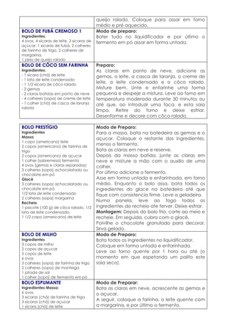 queijo ralado. Coloque para assar em forno
                                           médio e pré aquecido.
BOLO DE FUBÁ CREMOSO 1                     Modo de preparo:
Ingredientes:                              Bater tudo no liquidificador e por último o
4 ovos, 4 xícaras de leite, 3 xicaras de   fermento em pó assar em forma untada.
açúcar, 1 xícaras de fubá, 2 colheres
de farinha de trigo, 2 colheres de
margarina,
1 pires de queijo ralado
BOLO DE CÔCO SEM FARINHA                   Preparo:
Ingredientes:                              As claras em ponto de neve, adicione as
- 1 xícara (chá) de leite                  gemas, o leite, a casca de laranja, o creme de
- 1 lata de leite condensado
- 1 1/2 xícara de côco ralado
                                           leite, o leite condensado e o côco ralado.
- 2 gemas                                  Misture bem. Unte e enfarinhe uma forma
- 2 claras batidas em ponto de neve        pequena e despeje a mistura. Leve ao forno em
- 4 colheres (sopa) de creme de leite      temperatura moderada durante 30 minutos ou
- 1 colher (chá) de casca de laranja       até que, ao introduzir uma faca, e esta saia
ralada
                                           limpa. Retire do forno e deixe esfriar.
                                           Desenforme e decore com côco ralado.

BOLO PRESTÍGIO                             Modo de Preparo:
Ingredientes                               Para a massa, bata na batedeira as gemas e o
Massa                                      açucar. Coloque o restante dos ingredientes,
1 copo (americano) leite
2 copos (americano) de farinha de
                                           menos o fermento.
trigo                                      Bata as claras em neve e reserve.
2 copos (americano) de açucar              Depois da massa batida, junte as claras em
1 colher (sobremesa) fermento              neve e misture a mão com o auxilio de uma
4 ovos (gemas e claras separadas)          colher.
3 colheres (sopa) achocolatado ou
chocolate em pó
                                           Por último adicione o fermento.
Glacê                                      Asse em forma untada e enfarinhada, em forno
3 colheres (sopa) achocolatado ou          médio. Enquanto o bolo assa, bata todos os
chocolate em pó                            ingredientes do glace na batedeira até que
1/2 lata de leite condensado               fique com consistencia firme. Leve a geladeira.
2 colheres (sopa) margarina
Recheio
                                           Numa panela, leve ao fogo todos os
1 pacote (100 g) de côco ralado, 1/2       ingredientes do recheio ate ferver. Deixe esfriar.
lata de leite condensado,                  Montagem: Depois do bolo frio, corte ao meio e
1 1/2 copo (americano) de leite            recheie. Em seguida, cubra com o glacê.
                                           Polvilhe o chocolate granulado para decorar.
                                           Sirva gelado.
BOLO DE MILHO                              Modo de Preparo:
Ingredientes                               Bata todos os ingredientes no liquidificador.
3 copos de milho                           Coloque em forma untada e enfarinhada.
2 copos de açucar
3 copos de leite
                                           Leve ao forno quente por 1 hora ou até (o
6 ovos                                     momento em que espetando um palito este
3 colheres (sopa) de farinha de trigo      saia seco).
2 colheres (sopa) de manteiga
1 pitada de sal
1 colher (sopa) de fermento em pó
BOLO ESPUMANTE                             Modo de Preparar:
Ingredientes Massa:                        Bata as claras em neve, acrescente as gemas e
6 ovos                                     o açucar.
3 xícaras (chá) de farinha de trigo
3 xícaras (chá) de açucar
                                           A seguir, coloque a farinha, o leite quente com
1 xícara (chá) de leite                    a margarina, e por último o fermento.
 