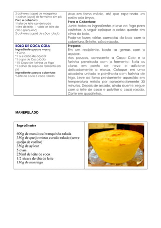 2 colheres (sopa) de margarina           Asse em forno médio, até que espetando um
1 colher (sopa) de fermento em pó        palito saia limpo.
Para a cobertura:
1 lata de leite condensado
                                         Para a Cobertura:
1 litro de leite - 1 vidro de leite de   Junte todos os ingredientes e leve ao fogo para
côco (pequeno)                           cozinhar. A seguir coloque a calda quente em
2 colheres (sopa) de côco ralado         cima do bolo.
                                         Pode-se fazer; várias camadas do bolo com a
                                         cobertura. Enfeite, côco ralado.
BOLO DE COCA COLA                        Preparo:
Ingredientes para a massa:               Em um recipiente, basta as gemas com o
*4 Ovos                                  açucar.
*1 ½ e copo de açucar
*1 copo de Coca Cola
                                         Aos poucos, acrescente a Coca Cola e a
*1½ Copo de farinha de trigo             farinha peneirada com o fermento. Bata as
*1 colher de sopa de fermento em         claras em ponto de neve e adicione
pó                                       delicadamente a massa. Coloque em uma
Ingredientes para a cobertura:           assadeira untada e polvilhada com farinha de
*Leite de coco e coco ralado
                                         trigo. Leve ao forno previamente aquecido em
                                         temperatura média por aproximadamente 30
                                         minutos. Depois de assado, ainda quente, regue
                                         com o leite de coco e polvilhe o coco ralado.
                                         Corte em quadrinhos.




MANEPELADO
 