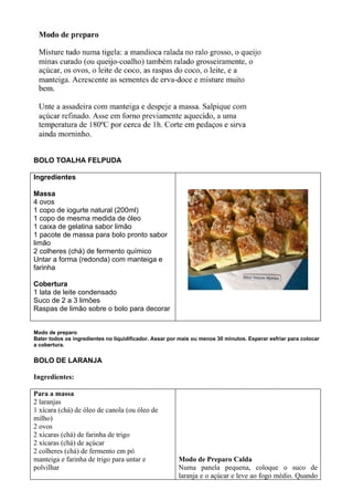 BOLO TOALHA FELPUDA

Ingredientes

Massa
4 ovos
1 copo de iogurte natural (200ml)
1 copo de mesma medida de óleo
1 caixa de gelatina sabor limão
1 pacote de massa para bolo pronto sabor
limão
2 colheres (chá) de fermento químico
Untar a forma (redonda) com manteiga e
farinha

Cobertura
1 lata de leite condensado
Suco de 2 a 3 limões
Raspas de limão sobre o bolo para decorar


Modo de preparo
Bater todos os ingredientes no liquidificador. Assar por mais ou menos 30 minutos. Esperar esfriar para colocar
a cobertura.


BOLO DE LARANJA

Ingredientes:

Para a massa
2 laranjas
1 xícara (chá) de óleo de canola (ou óleo de
milho)
2 ovos
2 xícaras (chá) de farinha de trigo
2 xícaras (chá) de açúcar
2 colheres (chá) de fermento em pó
manteiga e farinha de trigo para untar e                Modo de Preparo Calda
polvilhar                                               Numa panela pequena, coloque o suco de
                                                        laranja e o açúcar e leve ao fogo médio. Quando
 