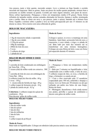Aos poucos, junte o leite quente, mexendo sempre. Leve a mistura ao fogo brando e cozinhe
mexendo até engrossar. Bata as gemas. Junte um pouco do molho quente preparado, misture bem e
acrescente ao molho restante na panela. Cozinhe por mais alguns minutos, sem parar de mexer.
Deixe esfriar ligeiramente. Préaqueça o forno em temperatura média (170 graus). Numa forma
refratária de tamanho médio, arrume camadas alternadas de biscoito, banana e molho, terminando
com o molho. Bata as claras em neve e, aos poucos, junte o açúcar, batendo até a mistura ficar
firme. Espalhe a mistura sobre o pudim e leve ao forno pré-aquecido por uns 15 minutos ou até
dourar as claras. Sirva morno com uma colherada de geléia.

BOLO DE MACAXEIRA

Ingredientes                                       Modo de Fazer:

- 1 Kg de macaxeira ralada e espremida             Coloque o açúcar, os ovos e a manteiga em uma
- 1 Kg de coco ralado                              batedeira. Após bater, acrescente leite de coco, a
- 1/2 Kg de açúcar                                 macaxeira, o coco ralado, o trigo e a pitada de
- 100g de manteiga                                 sal. Bata tudo por mais dez minutos até se
- 200ml de leite de coco                           transformar em uma mistura homogênea.
- 5 ovos                                           Coloque em uma fôrma de bolo e asse em forno
- 3 colheres de trigo                              pré-aquecido durante 45 minutos.
- 1 pitada de sal

BOLO DE MILHO VERDE E COCO
Ingredientes:                                      Modo de Fazer:

1 caixinha de leite condensado em embalagem        1 - Preaqueça o forno em temperatura média
da Tetra Pak . 270 g                               (180ºC).
2 xícara (chá) de milho-verde em conserva . 300    2 - Bata por 2 minutos no liquidificador o leite
g                                                  condensado com o milho-verde, o leite de coco,
1 caixinha de leite de coco em embalagem da        5 colheres (sopa) de óleo, os ovos, a farinha de
Tetra Pak . 200 g                                  trigo, o fermento e a canela em pó.
6 colheres (sopa) de óleo de milho . 60 g          3 - Com o óleo reservado unte 12 assadeiras
3 ovos . 150 g                                     (capacidade para 100 ml), enfarinhe e despeje a
 ½ xícara (chá) de farinha de trigo . 60 g         massa. Leve ao forno por 30 minutos ou até que
1 colher (sopa) de fermento em pó . 10 g           enfiando um palito nos bolos ele saia limpo.
1 pitada de canela em pó . 0,5 g                   Retire do forno.
                                                   4 - Montagem: desenforme o bolo ainda morno
Cobertura: 2 colheres (sopa) de açúcar de          nos pratos, polvilhe o açúcar de confeiteiro e
confeiteiro . 20 g                                 decore com grãos de milho-verde.
Para decorar: grãos de milho-verde
BOLO DE MILHO VERDE

Ingredientes
1 lata de milho verde
1 lata de açúcar
1 lata de óleo
1 lata de milharina
1 lata de leite
4 ovos
1 colher (sopa) de pó Royal

Modo de Fazer:
Bater tudo no liqüidificador. Coloque em tabuleiro (não precisa untar) e asse até dourar.

BOLO DE MILHO VERDE FRESCO
 