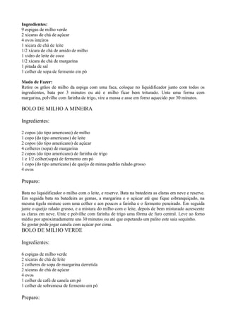 Ingredientes:
9 espigas de milho verde
2 xícaras de chá de açúcar
4 ovos inteiros
1 xícara de chá de leite
1/2 xícara de chá de amido de milho
1 vidro de leite de coco
1/2 xícara de chá de margarina
1 pitada de sal
1 colher de sopa de fermento em pó

Modo de Fazer:
Retire os grãos de milho da espiga com uma faca, coloque no liquidificador junto com todos os
ingredientes, bata por 3 minutos ou até o milho ficar bem triturado. Unte uma forma com
margarina, polvilhe com farinha de trigo, vire a massa e asse em forno aquecido por 30 minutos.

BOLO DE MILHO A MINEIRA

Ingredientes:

2 copos (do tipo americano) de milho
1 copo (do tipo americano) de leite
2 copos (do tipo americano) de açúcar
4 colheres (sopa) de margarina
2 copos (do tipo americano) de farinha de trigo
1 e 1/2 colher(sopa) de fermento em pó
1 copo (do tipo americano) de queijo de minas padrão ralado grosso
4 ovos

Preparo:

Bata no liquidificador o milho com o leite, e reserve. Bata na batedeira as claras em neve e reserve.
Em seguida bata na batedeira as gemas, a margarina e o açúcar até que fique esbranquiçado, na
mesma tigela misture com uma colher e aos poucos a farinha e o fermento peneirado. Em seguida
junte o queijo ralado grosso, e a mistura do milho com o leite, depois de bem misturado acrescente
as claras em neve. Unte e polvilhe com farinha de trigo uma fôrma de furo central. Leve ao forno
médio por aproximadamente uns 30 minutos ou até que espetando um palito este saia sequinho.
Se gostar pode jogar canela com açúcar por cima.
BOLO DE MILHO VERDE

Ingredientes:

6 espigas de milho verde
2 xícaras de chá de leite
2 colheres de sopa de margarina derretida
2 xícaras de chá de açúcar
4 ovos
1 colher de café de canela em pó
1 colher de sobremesa de fermento em pó

Preparo:
 