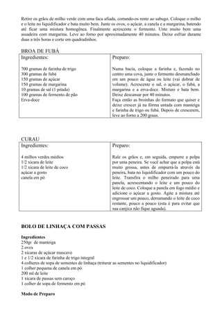 Retire os grãos de milho verde com uma faca afiada, cortando-os rente ao sabugo. Coloque o milho
e o leite no liquidificador e bata muito bem. Junte os ovos, o açúcar, a canela e a margarina, batendo
até ficar uma mistura homogênea. Finalmente acrescente o fermento. Unte muito bem uma
assadeira com margarina. Leve ao forno por aproximadamente 40 minutos. Deixe esfriar durante
duas a três horas e corte em quadradinhos.

BROA DE FUBÁ
Ingredientes:                                      Preparo:

700 gramas de farinha de trigo                     Numa bacia, coloque a farinha e, fazendo no
300 gramas de fubá                                 centro uma cova, junte o fermento desmanchado
150 gramas de açúcar                               em um pouco de água ou leite (vai dobrar de
150 gramas de margarina                            volume). Acrescente o sal, o açúcar, o fubá, a
10 gramas de sal (1 pitada)                        margarina e a erva-doce. Misture e bata bem.
100 gramas de fermento de pão                      Deixe descansar por 40 minutos.
Erva-doce                                          Faça então as broinhas do formato que quiser e
                                                   deixe crescer já na fôrma untada com manteiga
                                                   e farinha de trigo ou fubá. Depois de crescerem,
                                                   leve ao forno a 200 graus.




CURAU
Ingredientes:                                      Preparo:

4 milhos verdes médios                             Rale os grãos e, em seguida, empurre a polpa
1/2 xícara de leite                                por uma peneira. Se você achar que a polpa está
1/2 xícara de leite de coco                        muito grossa, antes de empurrá-la através da
açúcar a gosto                                     peneira, bata no liquidificador com um pouco do
canela em pó                                       leite. Transfira o milho peneirado para uma
                                                   panela, acrescentando o leite e um pouco do
                                                   leite de coco. Coloque a panela em fogo médio e
                                                   adicione o açúcar a gosto. Agite a mistura até
                                                   engrossar um pouco, derramando o leite de coco
                                                   restante, pouco a pouco (esta é para evitar que
                                                   sua canjica não fique aguada).



BOLO DE LINHAÇA COM PASSAS

Ingredientes
250gr de manteiga
2 ovos
2 xícaras de açúcar mascavo
1 e 1/2 xícara de farinha de trigo integral
4 colheres de sopa de sementes de linhaça (triturar as sementes no liquidificador)
1 colher pequena de canela em pó
200 ml de leite
1 xícara de passas sem caroço
1 colher de sopa de fermento em pó

Modo de Preparo
 