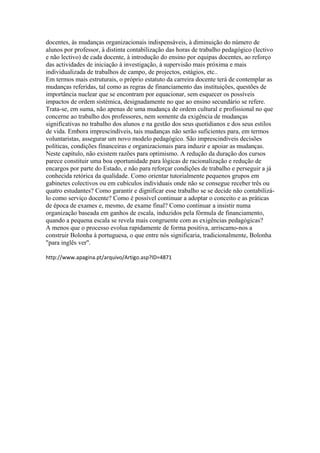 docentes, às mudanças organizacionais indispensáveis, à diminuição do número de 
alunos por professor, à distinta contabilização das horas de trabalho pedagógico (lectivo 
e não lectivo) de cada docente, à introdução do ensino por equipas docentes, ao reforço 
das actividades de iniciação à investigação, à supervisão mais próxima e mais 
individualizada de trabalhos de campo, de projectos, estágios, etc.. 
Em termos mais estruturais, o próprio estatuto da carreira docente terá de contemplar as 
mudanças referidas, tal como as regras de financiamento das instituições, questões de 
importância nuclear que se encontram por equacionar, sem esquecer os possíveis 
impactos de ordem sistémica, designadamente no que ao ensino secundário se refere. 
Trata-se, em suma, não apenas de uma mudança de ordem cultural e profissional no que 
concerne ao trabalho dos professores, nem somente da exigência de mudanças 
significativas no trabalho dos alunos e na gestão dos seus quotidianos e dos seus estilos 
de vida. Embora imprescindíveis, tais mudanças não serão suficientes para, em termos 
voluntaristas, assegurar um novo modelo pedagógico. São imprescindíveis decisões 
políticas, condições financeiras e organizacionais para induzir e apoiar as mudanças. 
Neste capítulo, não existem razões para optimismo. A redução da duração dos cursos 
parece constituir uma boa oportunidade para lógicas de racionalização e redução de 
encargos por parte do Estado, e não para reforçar condições de trabalho e perseguir a já 
conhecida retórica da qualidade. Como orientar tutorialmente pequenos grupos em 
gabinetes colectivos ou em cubículos individuais onde não se consegue receber três ou 
quatro estudantes? Como garantir e dignificar esse trabalho se se decide não contabilizá-lo 
como serviço docente? Como é possível continuar a adoptar o conceito e as práticas 
de época de exames e, mesmo, de exame final? Como continuar a insistir numa 
organização baseada em ganhos de escala, induzidos pela fórmula de financiamento, 
quando a pequena escala se revela mais congruente com as exigências pedagógicas? 
A menos que o processo evolua rapidamente de forma positiva, arriscamo-nos a 
construir Bolonha à portuguesa, o que entre nós significaria, tradicionalmente, Bolonha 
"para inglês ver". 
http://www.apagina.pt/arquivo/Artigo.asp?ID=4871 
