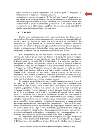 mayor iniciativa y menos dependiente; con destrezas para la “búsqueda”, el                2
    “tratamiento” y la “reflexión” sobre la información
   institucionales: cambian los conceptos de “horario” y de “espacio” académicos; hay
    que adaptar los despachos y las aulas a las nuevas necesidades: se requieren muchos
    más espacios para seminarios y talleres, ofreciendo más facilidades de trabajo a los
    alumnos (salas de estudio informatizadas y conectadas a la red); mayor flexibilidad
    y dinamismo en la administración académica (menos burocracia), necesidad de
    plataformas virtuales de enseñanza y aprendizaje…

    8. CONCLUSIÓN

        Bolonia es un asunto demasiado serio y trascendente como para dejarlo sólo en
manos de los políticos (los ministros de educación) y los rectores universitarios. Bolonia
merece, y exige, una implicación mucho más activa de todos los “stakeholders”, los
implicados de alguna manera en la educación: familias, empresas, sindicatos,
instituciones no lucrativas de cualquier tipo, intelectuales y ciudadanos en general. El
interés y el compromiso con Bolonia deben formar parte esencial de esa movilización
educativa de la sociedad civil que algunos propugnan desde hace tiempo.

        Con independencia de cuál sea nuestra valoración personal, Bolonia está
marcando, ha marcado ya, un antes y un después en la educación superior europea y
mundial; y, precisamente por eso, significa un punto de no retorno. La modernización
de la universidad de los siglos XIX y XX (la clásica, si se quiere) no pasa hoy por
contraponer sus mejores características y logros a las metas y objetivos de Bolonia
(mirando hacia atrás), sino por integrarlos en este tren en marcha hacia el futuro que es
el “proceso” de Bolonia. Un proceso al que no cabe achacarle los males de nuestra
universidad, como tampoco atribuirle una fuerza sanadora mágica de los mismos.
Bolonia puede convertirse en una palabra vacía y tramposa, si no implica el
compromiso firme, efectivo y continuado de recorrer, juntamente con todos los países
implicados en el proceso, el camino que cree y consolide el espacio o área de confianza
mutua para desarrollar un nuevo tipo de educación superior.
        Es indudable que en el diseño del nuevo modelo educativo se aprecia el peso de
una cierta “ley del péndulo” (a todo movimiento algo excesivo hacia un lado le sigue
otro, también algo excesivo, hacia el otro lado). La insistencia en un modelo de
enseñanza y aprendizaje “centrado en el alumno” y no en el profesor; en un alumno, que
no hay que considerar ya como receptor de lo que le transmite el profesor, sino “agente
activo” de su aprendizaje con la ayuda y orientación del profesor (nuevos roles de
ambos); el énfasis en que la educación universitaria no tiene que estar basada en
conocimientos, sino en “competencias” más amplias (habilidades, destrezas, valores,
actitudes)... está muy bien, pero ¿no corre el riesgo de ser unilateral? ¿Es realmente algo
tan novedoso? Los buenos maestros y profesores de siempre, ¿no se han caracterizado
precisamente por consagrarse en cuerpo y alma a sus alumnos? ¿Quién puede decirles a
ustedes, los profesores mayores aquí presentes, que su pedagogía no estaba centrada en
sus alumnos, entre los que tengo el honor de contarme?¿Quién se atrevería a decir que
nosotros, sus alumnos, sólo aprendimos de ustedes puros conocimientos teóricos fríos y
no recibimos el calor de su humanismo y orientaciones muy certeras para intervenir, en
el caso de los sociólogos, en los diferentes campos de las políticas sociales?
        Es comprensible que surjan en ustedes estas preguntas, con lógica indignación,
ante ciertas formas de entender y de presentar el nuevo modelo educativo y pedagógico
de Bolonia. Sí, es muy posible que el virus de la ley del péndulo nos esté jugando

        Lección inaugural: Bolonia, ciudad abierta. Oportunidades y retos del EEES. N. Bajo
 