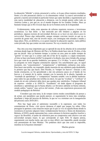 la educación “híbrida” o mixta, presencial y online, es la que ofrece mejores resultados,     2
frente a la sólo presencial clásica o a la enteramente virtual. La nueva universidad en
general y nuestra universidad en particular tienen que optar decidida y urgentemente por
esta nueva modalidad de educación a distancia, con la mirada puesta sobre todo en
América Latina y, por qué no, en el mundo hispano de los Estados Unidos. Hace ya
bastante tiempo que el Río Grande dejo de ser la frontera norte de la hispanidad.

    Evidentemente, todas estas apuestas de reforma requieren recursos e inversiones
económicas. Lo han dicho –y han merecido por ello titulares y páginas en los
periódicos- algunos rectores de universidad: Bolonia no se hará sin más dinero para la
universidad. Parece algo indiscutible, aunque siempre conviene insistir en que no es
cuestión de gastar más, sino de invertir mejor, con estrategias más atinadas a medio y
largo plazo. Pero, en definitiva, si se quiere mejorar la educación superior, tanto pública
como privada, hay que contar con más recursos. No voy a insistir en ello.

    Hay otra cosa muy importante que yo aprendí de una de las abuelas de la comunidad
cristiana donde hago de Ministro del Pan y la Palabra desde hace más de 30 años, el día
que me decidí –hace ya bastante tiempo- a cocinar en casa, para no andar siempre de
“gorrón” ni tener que ir a comer cada día al bar de la esquina o a algún restaurante.
¿Cómo se hace una buena tortilla? le pregunté a la abuela, muy poco letrada ella, porque
tuvo que venir de su querida Andalucía, con apenas 13 o 14 años, “a servir a Madrid”.
La pregunta no tenía ninguna connotación especial. Era sencillamente que, en aquel
momento, mis “conocimientos”, “competencias” y habilidades culinarias eran nulas.
Para hacer una tortilla, me respondió, dando muestras de una sabiduría nada desdeñable,
lo primero que hay que hacer, Don Nicolás, es “romper los huevos”. Gracias a esta
lúcida orientación, yo fui aprendiendo a dar mis primeros pasos en el batido de los
huevos y el manejo de la sartén, siempre con la asesoría de la abuela, logrando un
“resultado de aprendizaje” o “competencia” bastante notable -con la debida modestia-
pues todos los que prueban mis tortillas (es decir, los que las “evalúan” y “verifican” el
estado de mi arte culinario) debo decir que quedan muy satisfechos. Cualquier tribunal
de expertos –similar a la ANECA- “acreditaría” sin duda alguna el programa de
enseñanza y aprendizaje que la buena abuela y yo llevamos adelante en buena sintonía,
siendo ambos “sujetos” muy activos del mismo. ¡Toda una experiencia precursora del
modelo pedagógico de Bolonia!
       Considero que esta tarea, la de romper ciertos modos consolidados de pensar y
de actuar, por paradójico que pueda parecer, es seguramente la tarea más compleja,
desafiante y larga del proceso de Bolonia, la que no va a terminar con la inauguración
del próximo curso 2010-2011.
     Pero hay lugar para el optimismo razonable y la esperanza: casi todos los
comentaristas de Roma, cittá aperta destacan el papel que juegan los niños. Ellos
presagian la apertura a una situación mejor que la que se vive en aquella Roma donde la
resistencia al nazismo adquiere tintes verdaderamente heroicos y llenos de dramatismo.
Bolonia, el EEES, puede representar hoy, como entonces lo hicieron aquellos bambini y
ragazzi de Rosellini, el punto de referencia para un compromiso más efectivo con una
universidad europea mejor, la que corresponde al siglo XXI. Si alguno piensa,
seguramente con mucha razón, que esto es muy difícil, casi imposible, puede recordar
este pensamiento de Jean Monnet: “No podemos decir que una cosa es imposible,
mientras no la hayamos intentado”.
                                                           Muchas gracias

        Lección inaugural: Bolonia, ciudad abierta. Oportunidades y retos del EEES. N. Bajo
 