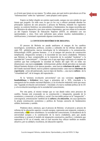 es el texto que tienen en sus manos. Ya saben, pues, por qué motivo prevalecen en él las      2
“informaciones” sobre las “opiniones”, tanto propias como ajenas.

        Espero no haber elegido un camino equivocado, aunque eso son ustedes los que
tienen que juzgarlo. En todo caso, lo que yo les voy a ofrecer pretende abordar los
principales aspectos de este proyecto y proceso de Bolonia, tratando los siguientes
puntos: su contexto histórico; sus antecedentes y fundamentos; las etapas recorridas por
los Ministros de educación y por otros actores importantes, que nos sitúan en la antesala
ya del Espacio Europeo de Educación Superior (EEES, en adelante) con sus
oportunidades y retos. Esto será suficiente para aclarar muchos malentendidos y
mitificaciones; y terminaré exponiendo algunas conclusiones.

                     2. CONTEXTO HISTÓRICO DE BOLONIA

        El proceso de Bolonia no puede analizarse al margen de los cambios
tecnológicos, económicos, políticos, sociales y culturales de las últimas décadas del
siglo XX –globalización, nuevas tecnologías de la información y la comunicación,
biotecnología (ADN, genoma humano…)- ni al margen del proceso de construcción
(ampliación, integración) europea y la necesidad de una nueva ciudadanía. Diríamos
que Bolonia se hace comprensible en la transición de la sociedad “moderna” a la
sociedad del “conocimiento”... Concepto con el que aquí hago referencia al conjunto de
cambios que han configurado la sociedad de finales del siglo XX en todas sus
dimensiones: una nueva economía –informacional, global, donde prevalece un mercado
laboral bastante distinto al de épocas pasadas-, unas nuevas relaciones de poder –crisis
del Estado nacional liberal, nuevos poderes supranacionales- unas nuevas relaciones de
experiencia –crisis del patriarcado, nuevos tipos de familia..-, una nueva cultura –de la
“virtualidad real”, de la imagen, del espectáculo…

        Si la “primera revolución universitaria” (en sus versiones napoleónica,
humboldtiana o británica) tuvo lugar a principios del s. XIX, vinculada a la
emergencia de los estados nacional-liberales y a la revolución industrial, tenía que nacer
una “segunda revolución universitaria”, vinculada a la nueva realidad política de la UE
y a la revolución tecnológica de la sociedad del conocimiento.

       Por otra parte, al mismo tiempo que se van dando todos estos procesos de
cambio, Europa está avanzando en su construcción e integración, pasando de lo
económico y comercial, a lo político y social. Era inevitable pensar en la “integración” -
convergencia, armonización- también de la cultura y la educación, sin cuya aportación
la propia construcción económica y política de Europa carecería de fundamentos
sólidos, horizontes y sentido.

        Podemos decir, entonces, que el proceso de Bolonia –el proyecto y proceso de
reforma de la educación superior a escala europea- representa una respuesta, conjunta y
armonizada, a tres retos simultáneos: la sociedad del conocimiento, la decadencia de la
universidad europea y la construcción de la nueva ciudadanía, para que pueda
consolidarse y avanzar el modelo de integración constructiva, pacífica y voluntaria que
representa la UE en el mundo, ante el cual necesita hoy ofrecer también un modelo
atractivo, por su calidad y excelencia, de educación superior.




        Lección inaugural: Bolonia, ciudad abierta. Oportunidades y retos del EEES. N. Bajo
 