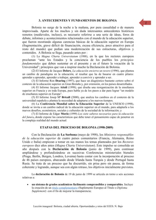 3. ANTECEDENTES Y FUNDAMENTOS DE BOLONIA                                             2

       Bolonia no surge de la noche a la mañana, por pura casualidad o de manera
improvisada. Aparte de los muchos y sin duda interesantes antecedentes históricos
remotos (medievales, incluso), es necesario referirse a una serie de ideas, foros de
debate, informes y acontecimientos relacionados con el mundo de la educación superior,
que fueron mostrando algunas carencias básicas de la educación superior en Europa
(fragmentación, grave déficit de financiación, escasa eficiencia, poco atractivo para el
resto del mundo) que pedían una modernización de sus estructuras, objetivos y
contenidos. A Bolonia se llega, pasando antes por :
       (1) La Magna Charta Universitatum (1988), en la que los rectores europeos
proclaman “ante los Estados y la conciencia de los pueblos los principios
fundamentales que deben sustentar en el presente y en el futuro la vocación de la
Universidad”; principios que van a inspirar mucho la Declaración de Bolonia.
       (2) El Informe de Jacques Delors, La educación encierra un tesoro (1996), que plantea
un cambio de paradigma en la educación, al resaltar que ha de basarse en cuatro pilares:
aprender a aprender, aprender a trabajar, aprender a convivir y aprender a ser.
        (3) El Informe Ron Dearing (1997), que hace un diagnóstico bastante certero sobre el
contexto de la educación superior en Gran Bretaña y, por extensión, en los países desarrollados.
        (4) El Informe Jacques Attali (1998), que diseña una reorganización de la enseñanza
superior en Francia y en toda Europa, pues habla ya de los pasos a dar para lograr “un modelo
de enseñanza superior en Europa”.
        (5) El Informe Josep Mª Bricall (2000), que analiza los cambios en el contexto de la
universidad española y plantea la necesidad de adaptarse a los nuevos tiempos.
        (6) La Conferencia Mundial sobre la Educación Superior de la UNESCO (1998),
donde se invita a un cambio radical de la educación superior en el mundo, para adaptarla a los
nuevos desafíos, económicos, sociales y culturales de la sociedad de la información; y
        (7) El Informe de Edgar Morín (1999) Los siete saberes necesarios para la educación
del futuro, donde expone las características que debe tener el pensamiento capaz de penetrar en
la compleja realidad del mundo actual.

               ETAPAS DEL PROCESO DE BOLONIA (1998-2009)

       Con la Declaración de La Sorbona (mayo de 1998), los Ministros responsables
de la educación superior de cuatro países comunitarios (Francia, Alemania, Reino
Unido e Italia) empiezan a tomar en sus manos los temas planteados por los Rectores
europeos diez años antes (Magna Charta Universitatum). Este impulso se consolida un
año después con la Declaración de Bolonia (junio de 1999), para continuar
ampliándose y profundizándose en sucesivas Conferencias ministeriales bienales
(Praga, Berlín, Bergen, Londres, Lovaina) hasta contar con la incorporación al proceso
de 46 países europeos, abarcando desde Irlanda hasta Turquía y desde Portugal hasta
Rusia. Se trata de un proceso que ha discurrido, sin prisa pero sin pausa, de forma
coherente y logrando, aunque sea con algún retraso, los objetivos inicialmente previstos.

         La declaración de Bolonia de 19 de junio de 1999 se articula en torno a seis acciones
relativas a:

    •   un sistema de grados académicos fácilmente comprensibles y comparables. Incluye
        la creación de un título complementario (Suplemento Europeo al Título o Diploma
        Supplement) con el fin de mejorar la transparencia;




         Lección inaugural: Bolonia, ciudad abierta. Oportunidades y retos del EEES. N. Bajo
 