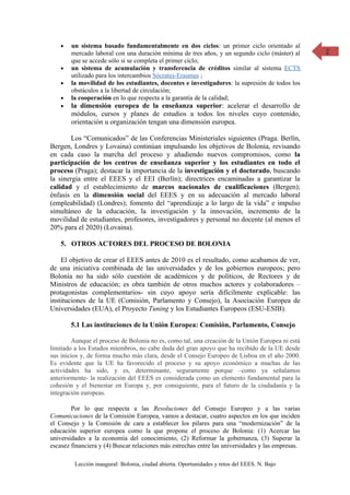 •   un sistema basado fundamentalmente en dos ciclos: un primer ciclo orientado al             2
        mercado laboral con una duración mínima de tres años, y un segundo ciclo (máster) al
        que se accede sólo si se completa el primer ciclo;
    •   un sistema de acumulación y transferencia de créditos similar al sistema ECTS
        utilizado para los intercambios Sócrates-Erasmus ;
    •   la movilidad de los estudiantes, docentes e investigadores: la supresión de todos los
        obstáculos a la libertad de circulación;
    •   la cooperación en lo que respecta a la garantía de la calidad;
    •   la dimensión europea de la enseñanza superior: acelerar el desarrollo de
        módulos, cursos y planes de estudios a todos los niveles cuyo contenido,
        orientación u organización tengan una dimensión europea.

        Los “Comunicados” de las Conferencias Ministeriales siguientes (Praga. Berlín,
Bergen, Londres y Lovaina) continúan impulsando los objetivos de Bolonia, revisando
en cada caso la marcha del proceso y añadiendo nuevos compromisos, como la
participación de los centros de enseñanza superior y los estudiantes en todo el
proceso (Praga); destacar la importancia de la investigación y el doctorado, buscando
la sinergia entre el EEES y el EEI (Berlín); directrices encaminadas a garantizar la
calidad y el establecimiento de marcos nacionales de cualificaciones (Bergen);
énfasis en la dimensión social del EEES y en su adecuación al mercado laboral
(empleabilidad) (Londres); fomento del “aprendizaje a lo largo de la vida” e impulso
simultáneo de la educación, la investigación y la innovación, incremento de la
movilidad de estudiantes, profesores, investigadores y personal no docente (al menos el
20% para el 2020) (Lovaina).

    5. OTROS ACTORES DEL PROCESO DE BOLONIA

    El objetivo de crear el EEES antes de 2010 es el resultado, como acabamos de ver,
de una iniciativa combinada de las universidades y de los gobiernos europeos; pero
Bolonia no ha sido sólo cuestión de académicos y de políticos, de Rectores y de
Ministros de educación; es obra también de otros muchos actores y colaboradores –
protagonistas complementarios- sin cuyo apoyo sería difícilmente explicable: las
instituciones de la UE (Comisión, Parlamento y Consejo), la Asociación Europea de
Universidades (EUA), el Proyecto Tuning y los Estudiantes Europeos (ESU-ESIB).

        5.1 Las instituciones de la Unión Europea: Comisión, Parlamento, Consejo

        Aunque el proceso de Bolonia no es, como tal, una creación de la Unión Europea ni está
limitado a los Estados miembros, no cabe duda del gran apoyo que ha recibido de la UE desde
sus inicios y, de forma mucho más clara, desde el Consejo Europeo de Lisboa en el año 2000.
Es evidente que la UE ha favorecido el proceso y su apoyo económico a muchas de las
actividades ha sido, y es, determinante, seguramente porque –como ya señalamos
anteriormente- la realización del EEES es considerada como un elemento fundamental para la
cohesión y el bienestar en Europa y, por consiguiente, para el futuro de la ciudadanía y la
integración europeas.

        Por lo que respecta a las Resoluciones del Consejo Europeo y a las varias
Comunicaciones de la Comisión Europea, vamos a destacar, cuatro aspectos en los que inciden
el Consejo y la Comisión de cara a establecer los pilares para una “modernización” de la
educación superior europea como la que propone el proceso de Bolonia: (1) Acercar las
universidades a la economía del conocimiento, (2) Reformar la gobernanza, (3) Superar la
escasez financiera y (4) Buscar relaciones más estrechas entre las universidades y las empresas.

         Lección inaugural: Bolonia, ciudad abierta. Oportunidades y retos del EEES. N. Bajo
 