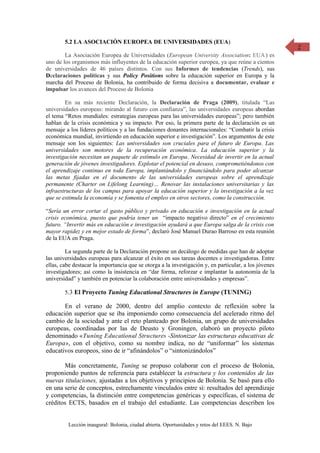 5.2 LA ASOCIACIÓN EUROPEA DE UNIVERSIDADES (EUA)                                               2
        La Asociación Europea de Universidades (European University Association: EUA ) es
uno de los organismos más influyentes de la educación superior europea, ya que reúne a cientos
de universidades de 46 países distintos. Con sus Informes de tendencias (Trends), sus
Declaraciones políticas y sus Policy Positions sobre la educación superior en Europa y la
marcha del Proceso de Bolonia, ha contribuido de forma decisiva a documentar, evaluar e
impulsar los avances del Proceso de Bolonia

        En su más reciente Declaración, la Declaración de Praga (2009), titulada “Las
universidades europeas: mirando al futuro con confianza”, las universidades europeas abordan
el tema “Retos mundiales: estrategias europeas para las universidades europeas”; pero también
hablan de la crisis económica y su impacto. Por eso, la primera parte de la declaración es un
mensaje a los líderes políticos y a las fundaciones donantes internacionales: “Combatir la crisis
económica mundial, invirtiendo en educación superior e investigación”. Los argumentos de este
mensaje son los siguientes: Las universidades son cruciales para el futuro de Europa. Las
universidades son motores de la recuperación económica. La educación superior y la
investigación necesitan un paquete de estímulo en Europa. Necesidad de invertir en la actual
generación de jóvenes investigadores. Explotar el potencial en desuso, comprometiéndonos con
el aprendizaje continuo en toda Europa, implantándolo y financiándolo para poder alcanzar
las metas fijadas en el documento de las universidades europeas sobre el aprendizaje
permanente (Charter on Lifelong Learning)… Renovar las instalaciones universitarias y las
infraestructuras de los campus para apoyar la educación superior y la investigación a la vez
que se estimula la economía y se fomenta el empleo en otros sectores, como la construcción.

“Sería un error cortar el gasto público y privado en educación e investigación en la actual
crisis económica, puesto que podría tener un “impacto negativo directo” en el crecimiento
futuro. “Invertir más en educación e investigación ayudará a que Europa salga de la crisis con
mayor rapidez y en mejor estado de forma”, declaró José Manuel Durao Barroso en esta reunión
de la EUA en Praga.

         La segunda parte de la Declaración propone un decálogo de medidas que han de adoptar
las universidades europeas para alcanzar el éxito en sus tareas docentes e investigadoras. Entre
ellas, cabe destacar la importancia que se otorga a la investigación y, en particular, a los jóvenes
investigadores; así como la insistencia en “dar forma, reforzar e implantar la autonomía de la
universidad” y también en potenciar la colaboración entre universidades y empresas”.

        5.3 El Proyecto Tuning Educational Structures in Europe (TUNING)

       En el verano de 2000, dentro del amplio contexto de reflexión sobre la
educación superior que se iba imponiendo como consecuencia del acelerado ritmo del
cambio de la sociedad y ante el reto planteado por Bolonia, un grupo de universidades
europeas, coordinadas por las de Deusto y Groningen, elaboró un proyecto piloto
denominado «Tuning Educational Structures -Sintonizar las estructuras educativas de
Europa», con el objetivo, como su nombre indica, no de “uniformar” los sistemas
educativos europeos, sino de ir “afinándolos” o “sintonizándolos”

       Más concretamente, Tuning se propuso colaborar con el proceso de Bolonia,
proponiendo puntos de referencia para establecer la estructura y los contenidos de las
nuevas titulaciones, ajustadas a los objetivos y principios de Bolonia. Se basó para ello
en una serie de conceptos, estrechamente vinculados entre sí: resultados del aprendizaje
y competencias, la distinción entre competencias genéricas y específicas, el sistema de
créditos ECTS, basados en el trabajo del estudiante. Las competencias describen los


         Lección inaugural: Bolonia, ciudad abierta. Oportunidades y retos del EEES. N. Bajo
 