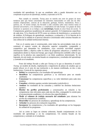 resultados del aprendizaje: lo que un estudiante sabe o puede demostrar una vez                 2
completado un proceso de aprendizaje, medido y expresado en ECTS.

        Para cumplir su cometido, Tuning puso en marcha una serie de grupos de áreas
temáticas para que fueran concretando los elementos mencionados en cada una de ellas:
estudios empresariales, ciencias de la educación, geología, historia, matemáticas, física y
química, etc. Al mismo tiempo, fue llevando a cabo consultas sobre estos mismos temas al
personal universitario, a los estudiantes y a empleadores de toda Europa. Los grupos de áreas
temáticas se ajustaron en su trabajo a una metodología, basada en cinco líneas de acción: 1)
Competencias genéricas (académicas de carácter general); 2) Competencias específicas
de cada área; 3) La función de ECTS como un sistema de transferencia y acumulación
de créditos; 4) Enfoques de aprendizaje, enseñanza y evaluación y 5) La función de la
promoción de la calidad en el proceso educativo (insistiendo sobre sistemas basados en
una cultura de la calidad institucional interna).

    Este es el camino para ir construyendo, entre todas las universidades (más de un
centenar) el espacio común de educación superior compatible, comparable y
competitivo que demandan los estudiantes, cuya creciente movilidad requiere
información fiable y objetiva sobre la oferta de programas educativos y también los
empleadores dentro (y fuera) de Europa, que exigen información confiable sobre lo que
significa en la práctica una capacitación o un título académico determinado. Se irá
logrando, de este modo, un sistema basado en competencias y resultados del aprendizaje
y centrado en el estudiante.

        Fruto del trabajo llevado a cabo por Tuning es lo que se denomina el modelo
Tuning, un modelo de diseño, implantación e impartición de planes de estudios que se
puede ofrecer en el seno de una institución o, de manera combinada, en dos o más
instituciones. Consta de los siguientes pasos:
    • Definir las competencias y los resultados del aprendizaje.
    • Identificar las competencias genéricas y su relevancia para un mundo
        cambiante.
    • Consensuar las competencias específicas y su valor identitario para cada área
        temática.
    • Consultar a distintos agentes sociales interesados (stakeholders).
    • Analizar los resultados de las consultas y redefinir las distintas titulaciones
        (grados).
    • Diseñar los perfiles profesionales y consensuarlos en relación a las
        competencias más relevantes para cada uno de ellos, conjugando lo común para
        el reconocimiento académico y lo diverso (las especificidades)
    • Medir el volumen de trabajo necesario del estudiante para alcanzar los
        niveles de competencias (créditos).
    • Desarrollar los procesos de enseñanza y aprendizaje de las competencias.
    • Articular los procesos de evaluación requeridos.
    • Incorporar las competencias y los resultados del aprendizaje en los lenguajes
        de calidad de los programas.

        Así es como se logra un sistema coherente, basado conjuntamente en los
resultados del aprendizaje y en las competencias. Un sistema basado en las
competencias y centrado en el estudiante.



         Lección inaugural: Bolonia, ciudad abierta. Oportunidades y retos del EEES. N. Bajo
 