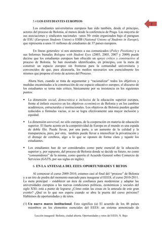5.4 LOS ESTUDIANTES EUROPEOS                                                           2
        Los estudiantes universitarios europeos han sido también, desde el principio,
actores del proceso de Bolonia, al menos desde la conferencia de Praga. Las mayoría de
sus asociaciones y sindicatos nacionales –unos 50- están organizados bajo el paraguas
de ESU (European Students Union) o ESIB (National Unions of Students in Europe),
que representa a unos 11 millones de estudiantes de 37 países europeos.

       En líneas generales- si nos atenemos a sus comunicados (Policy Positions) y a
sus Informes bienales Bologna with Student Eyes (2003, 2005, 2007 y 2009) puede
decirse que los estudiantes europeos han ofrecido un apoyo crítico y constructivo al
proceso de Bolonia. Se han mostrado identificados, en principio, con la meta de
construir un espacio europeo sin fronteras para la comunidad universitaria y
convencidos de que, para alcanzarla, los medios necesarios son esencialmente los
mismos que propone el resto de actores del Proceso.

    Ahora bien, cuando se trata de argumentar y “racionalizar” todos los objetivos y
medidas encaminadas a la construcción de ese espacio educativo europeo, el discurso de
los estudiantes se torna más crítico, básicamente por su insistencia en los siguientes
puntos:

   La dimensión social, democrática e inclusiva de la educación superior europea,
    frente al énfasis excesivo en los objetivos económicos de Bolonia y en los cambios
    académicos, estructurales e institucionales. Los objetivos de Bolonia pueden quedar
    reducidos a fórmulas vacías, si no se logra efectivamente una mayor inclusión y
    equidad.

   La dimensión universal, no sólo europea, de la cooperación en materia de educación
    superior. El fuerte acento en la competitividad de Europa en el mundo es una espada
    de doble filo. Puede llevar, por una parte, a un aumento de la calidad y la
    transparencia, pero, por otra, también puede llevar a intensificar la privatización y
    el drenaje de cerebros, algo a lo que se oponen de forma clara y tajante los
    estudiantes.

   Los estudiantes han de ser considerados como parte esencial de la educación
    superior y, por supuesto, del proceso de Bolonia donde se decide su futuro, no como
    “consumidores” de la misma, como querría el Acuerdo General sobre Comercio de
    Servicios (GATS, por sus siglas en inglés).

       6. EN LA ANTESALA DEL EEES: OPORTUNIDADES Y RETOS

        Al comenzar el curso 2009-2010, estamos casi al final del “proceso” de Bolonia
y a un tiro de piedra del momento marcado para inaugurar el EEES, el curso 2010-2011.
La meta principal – establecer un área de confianza para modernizar y adaptar las
universidades europeas a las nuevas condiciones políticas, económicas y sociales del
siglo XXI- está a punto de lograrse ¿Cómo están las cosas en la antesala de este gran
evento? ¿Qué es lo que nos espera cuando se abra la puerta del curso próximo?
Hablemos de oportunidades y de retos.

(1) Un nuevo marco institucional. Esto significa (a) El acuerdo de los 46 países
    miembros en los elementos esenciales del EEES: un sistema armonizado de

        Lección inaugural: Bolonia, ciudad abierta. Oportunidades y retos del EEES. N. Bajo
 