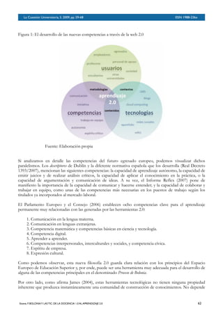 BOLETÍN DEL INVERSOR NÚMERO 3
 OTOÑO 2008BOLETÍN DEL INVERSOR NÚMERO 3
 OTOÑO 2008
Figura 1: El desarrollo de las nuevas competencias a través de la web 2.0
Fuente: Elaboración propia
Si analizamos en detalle las competencias del futuro egresado europeo, podemos visualizar dichos
paralelismos. Los descriptores de Dublín y la diferente normativa española que los desarrolla (Real Decreto
1393/2007), mencionan las siguientes competencias: la capacidad de aprendizaje autónomo, la capacidad de
emitir juicios y de realizar análisis críticos, la capacidad de aplicar el conocimiento en la práctica, o la
capacidad de argumentación y comunicación de ideas. A su vez, el Informe Reflex (2007) pone de
manifiesto la importancia de la capacidad de comunicar y hacerse entender; y la capacidad de colaborar y
trabajar en equipo, como unas de las competencias más necesarias en los puestos de trabajo según los
titulados ya incorporados al mercado laboral.
El Parlamento Europeo y el Consejo (2006) establecen ocho competencias clave para el aprendizaje
permanente muy relacionadas con las generadas por las herramientas 2.0:
1. Comunicación en la lengua materna.
2. Comunicación en lenguas extranjeras.
3. Competencia matemática y competencias básicas en ciencia y tecnología.
4. Competencia digital.
5. Aprender a aprender.
6. Competencias interpersonales, interculturales y sociales, y competencia cívica.
7. Espíritu de empresa.
8. Expresión cultural.
Como podemos observar, esta nueva filosofía 2.0 guarda clara relación con los principios del Espacio
Europeo de Educación Superior y, por ende, puede ser una herramienta muy adecuada para el desarrollo de
alguna de las competencias principales en el denominado Proceso de Bolonia.
Por otro lado, como afirma James (2004), estas herramientas tecnológicas no tienen ninguna propiedad
inherente que produzca instantáneamente una comunidad de construcción de conocimientos. No depende
La Cuestión Universitaria, 5. 2009, pp. 59-68
 ISSN 1988-236x
Esteve, F. BOLONIAY LAS TIC: DE LA DOCENCIA 1.0 AL APRENDIZAJE 2.0
 62
 